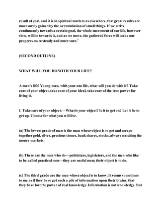 result of zeal, and it is in spiritual matters as elsewhere, thatgreat results are
most surely gained by the accumulation of small things. If we strive
continuously towards a certain goal, the whole movement of our life, however
slow, will be towards it, and as we move, the gathered force will make our
progress more steady and more sure.’
(SECOND OUTLINE)
WHAT WILL YOU DO WITH YOUR LIFE?
A man’s life! Young man, with your one life, what will you do with it? Take
care of your object, take care of your ideal, take care of the true power for
living it.
I. Take care ofyour object.—Whatis your object? Is it to geton? Let it be to
get up. Choose forwhat you will live.
(a) The lowestgrade of man is the man whose objectis to get and scrape
togethergold, silver, precious stones, bank shares, stocks, alwayswatching the
money markets.
(b) There are the men who do—politicians, legislators, and the men who like
to be calledpracticalmen—they are useful men; their objectis to do.
(c) The third grade are the men whose objectis to know. It seems sometimes
to me as if they have got such a pile of information upon their brains, that
they have lost the power of real knowledge.Information is not knowledge. But
 