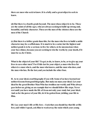 there are men who seek to know. It is a lofty and a greatobjectto seek to
know.
(d) But there is a fourth grade beyond. The men whose objectis to be. These
are the saints of all the ages, who are always seekingto build up strong and,
beautiful, and holy character. Theseare the men of the cloister;these are the
men of the Church
(e) But there is a loftier grade than this; for the man who lives to build a noble
charactermay be a selfishman. It is much to be a saint, but the highest and
noblest grade is to be a saviour, to live for others, to be unconscious when
your face shines, because you are seeking to win the world, by your death, if it
must be so, for Christ.
What is the objectof your life? To get, to do, to know, to be, or to give up your
lives to save other men? For if this last be your object, a man who lives for
others is a man who is, and the man who knows, and the man who does, and
the man who has. Be the last, and you include the other four.
II. As to your ideal, read biography if you will. Some of us have learned our
noblest lessons fromgood biography. But make no man your ideal. Let your
ideal be the greatBrother Man Who has trodden our world, and Who always
goes before us, giving us an example that we should follow His steps. Never
rest until you have made the life of Jesus not only your study but your ideal.
And as for the power of your life, let it be gottenfrom yielding your life to
Him.
III. Lay your man’s life at His feet.—Iask that you should lay that life at His
feet, and whilst I speak, ask Him to washaway the stain which your young
 