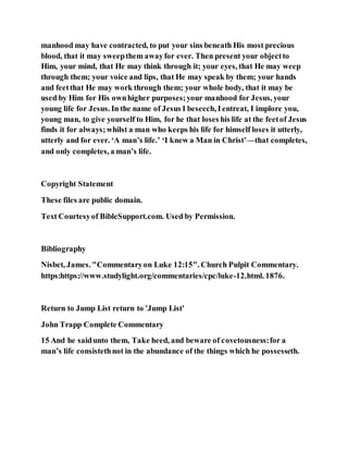 manhood may have contracted, to put your sins beneath His most precious
blood, that it may sweepthem awayfor ever. Then present your objectto
Him, your mind, that He may think through it; your eyes, that He may weep
through them; your voice and lips, that He may speak by them; your hands
and feetthat He may work through them; your whole body, that it may be
used by Him for His ownhigher purposes;your manhood for Jesus, your
young life for Jesus. In the name of Jesus I beseech, Ientreat, I implore you,
young man, to give yourself to Him, for he that loses his life at the feetof Jesus
finds it for always;whilst a man who keeps his life for himself loses it utterly,
utterly and for ever. ‘A man’s life.’ ‘I knew a Man in Christ’—that completes,
and only completes, a man’s life.
Copyright Statement
These files are public domain.
Text Courtesyof BibleSupport.com. Used by Permission.
Bibliography
Nisbet, James. "Commentaryon Luke 12:15". Church Pulpit Commentary.
https:https://www.studylight.org/commentaries/cpc/luke-12.html. 1876.
Return to Jump List return to 'Jump List'
John Trapp Complete Commentary
15 And he saidunto them, Take heed, and beware of covetousness:for a
man’s life consistethnot in the abundance of the things which he possesseth.
 