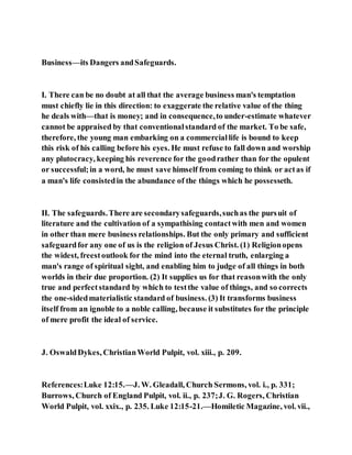 Business—its Dangers andSafeguards.
I. There can be no doubt at all that the average business man's temptation
must chiefly lie in this direction: to exaggerate the relative value of the thing
he deals with—that is money; and in consequence,to under-estimate whatever
cannot be appraised by that conventionalstandard of the market. To be safe,
therefore, the young man embarking on a commerciallife is bound to keep
this risk of his calling before his eyes. He must refuse to fall down and worship
any plutocracy, keeping his reverence for the goodrather than for the opulent
or successful;in a word, he must save himself from coming to think or actas if
a man's life consistedin the abundance of the things which he possesseth.
II. The safeguards.There are secondarysafeguards,suchas the pursuit of
literature and the cultivation of a sympathising contactwith men and women
in other than mere business relationships. But the only primary and sufficient
safeguardfor any one of us is the religion of Jesus Christ. (1) Religionopens
the widest, freestoutlook for the mind into the eternal truth, enlarging a
man's range of spiritual sight, and enabling him to judge of all things in both
worlds in their due proportion. (2) It supplies us for that reasonwith the only
true and perfectstandard by which to testthe value of things, and so corrects
the one-sidedmaterialistic standard of business. (3) It transforms business
itself from an ignoble to a noble calling, because it substitutes for the principle
of mere profit the ideal of service.
J. OswaldDykes, ChristianWorld Pulpit, vol. xiii., p. 209.
References:Luke 12:15.—J. W. Gleadall, Church Sermons, vol. i., p. 331;
Burrows, Church of England Pulpit, vol. ii., p. 237;J. G. Rogers, Christian
World Pulpit, vol. xxix., p. 235. Luke 12:15-21.—Homiletic Magazine, vol. vii.,
 