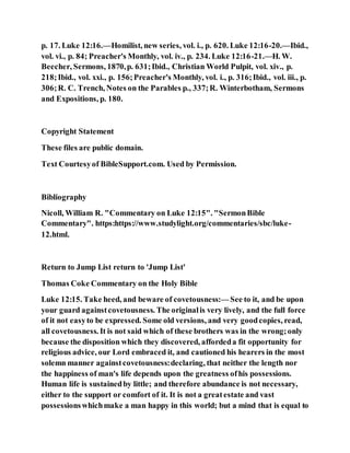 p. 17. Luke 12:16.—Homilist, new series, vol. i., p. 620. Luke 12:16-20.—Ibid.,
vol. vi., p. 84; Preacher's Monthly, vol. iv., p. 234. Luke 12:16-21.—H. W.
Beecher, Sermons, 1870,p. 631;Ibid., Christian World Pulpit, vol. xiv., p.
218;Ibid., vol. xxi., p. 156;Preacher's Monthly, vol. i., p. 316;Ibid., vol. iii., p.
306;R. C. Trench, Notes on the Parables p., 337;R. Winterbotham, Sermons
and Expositions, p. 180.
Copyright Statement
These files are public domain.
Text Courtesyof BibleSupport.com. Used by Permission.
Bibliography
Nicoll, William R. "Commentary on Luke 12:15". "SermonBible
Commentary". https:https://www.studylight.org/commentaries/sbc/luke-
12.html.
Return to Jump List return to 'Jump List'
Thomas Coke Commentary on the Holy Bible
Luke 12:15. Take heed, and beware of covetousness:— See to it, and be upon
your guard againstcovetousness. The originalis very lively, and the full force
of it not easyto be expressed. Some old versions, and very goodcopies, read,
all covetousness. It is not said which of these brothers was in the wrong;only
because the disposition which they discovered, affordeda fit opportunity for
religious advice, our Lord embraced it, and cautioned his hearers in the most
solemn manner againstcovetousness:declaring, that neither the length nor
the happiness of man's life depends upon the greatness ofhis possessions.
Human life is sustainedby little; and therefore abundance is not necessary,
either to the support or comfort of it. It is not a greatestate and vast
possessionswhichmake a man happy in this world; but a mind that is equal to
 