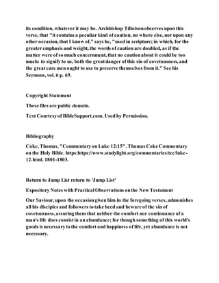 its condition, whatever it may be. Archbishop Tillotsonobserves upon this
verse, that "it contains a peculiar kind of caution, no where else, nor upon any
other occasion, that I know of," says he, "used in scripture; in which, for the
greateremphasis and weight, the words of caution are doubled, as if the
matter were of so much concernment, that no cautionabout it could be too
much: to signify to us, both the greatdanger of this sin of covetousness, and
the greatcare men ought to use to preserve themselves from it." See his
Sermons, vol. 6 p. 69.
Copyright Statement
These files are public domain.
Text Courtesyof BibleSupport.com. Used by Permission.
Bibliography
Coke, Thomas. "Commentaryon Luke 12:15". Thomas Coke Commentary
on the Holy Bible. https:https://www.studylight.org/commentaries/tcc/luke-
12.html. 1801-1803.
Return to Jump List return to 'Jump List'
Expository Notes with PracticalObservations onthe New Testament
Our Saviour, upon the occasiongiven him in the foregoing verses, admonishes
all his disciples and followers to take heed and beware of the sin of
covetousness,assuring them that neither the comfort nor continuance of a
man's life does consistin an abundance; for though something of this world's
goods is necessaryto the comfort and happiness of life, yet abundance is not
necessary.
 