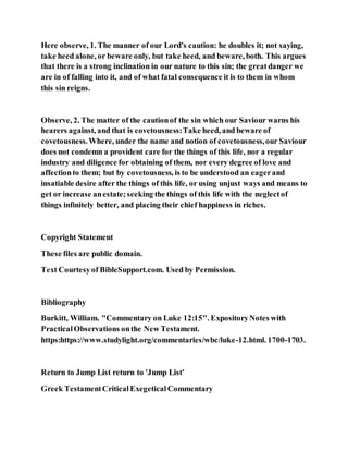 Here observe, 1. The manner of our Lord's caution: he doubles it; not saying,
take heed alone, or beware only, but take heed, and beware, both. This argues
that there is a strong inclination in our nature to this sin; the greatdanger we
are in of falling into it, and of what fatal consequence it is to them in whom
this sin reigns.
Observe, 2. The matter of the cautionof the sin which our Saviour warns his
hearers against, and that is covetousness:Take heed, and beware of
covetousness.Where, under the name and notion of covetousness,our Saviour
does not condemn a provident care for the things of this life, nor a regular
industry and diligence for obtaining of them, nor every degree of love and
affectionto them; but by covetousness, is to be understood an eagerand
insatiable desire after the things of this life, or using unjust ways and means to
get or increase anestate;seeking the things of this life with the neglectof
things infinitely better, and placing their chief happiness in riches.
Copyright Statement
These files are public domain.
Text Courtesyof BibleSupport.com. Used by Permission.
Bibliography
Burkitt, William. "Commentary on Luke 12:15". ExpositoryNotes with
PracticalObservations onthe New Testament.
https:https://www.studylight.org/commentaries/wbc/luke-12.html. 1700-1703.
Return to Jump List return to 'Jump List'
Greek TestamentCriticalExegeticalCommentary
 