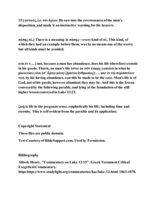 15.]αὐτούς, i.e. τὸν ὄχλον. He saw into the covetousnessofthe man’s
disposition, and made it an instructive warning for his hearers.
πάσης πλ.] There is a meaning in πάσης—everykind of πλ. This kind, of
which they had an example before them, was by no means one of the worst;
but all kinds must be avoided.
οὐκ ἐν τ.…] not, because a man has abundance, does his life (therefore) consist
in his goods. Thatis, no man’s life ἐστιν ἐκ τῶν ὑπαρχ. consists in what he
possesses (οὐκ ἐπʼ ἄρτῳ μόνῳ ζήσεται ἄνθρωπος); … nor ἐν τῷ περισσεύειν
τινί, by his having abundance, can this be made to be the case. Man’s life is of
God, not of his goods, howeverabundant they may be. And this is the lesson
conveyedby the following parable, and lying at the foundation of the still
higher lessonconveyedin Luke 12:21.
ζωή is life in the pregnant sense, emphatically his life; including time and
eternity. This is self-evident from the parable and its application.
Copyright Statement
These files are public domain.
Text Courtesyof BibleSupport.com. Used by Permission.
Bibliography
Alford, Henry. "Commentary on Luke 12:15". Greek TestamentCritical
ExegeticalCommentary.
https:https://www.studylight.org/commentaries/hac/luke-12.html. 1863-1878.
 