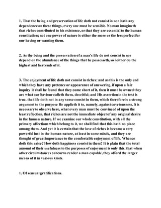 1. That the being and preservation of life doth not consistin nor hath any
dependence on these things, every one must be sensible. No man imagineth
that riches contributed to his existence, orthat they are essentialto the human
constitution; not one powerof nature is either the more or the less perfectfor
our having or wanting them.
2. As the being and the preservation of a man's life do not consistin nor
depend on the abundance of the things that he possesseth, so neither do the
highest and bestends of it.
3. The enjoyment of life doth not consistin riches; and as this is the only end
which they have any pretence or appearance of answering, if upon a fair
inquiry it shall be found that they come short of it, then it must be owned they
are what our Saviour calleth them, deceitful; and His assertionin the text is
true, that life doth not in any sense consistin them, which therefore is a strong
argument to the purpose He applieth it to, namely, againstcovetousness.It is
necessaryto observe here, what every man must be convincedof upon the
leastreflection, that riches are not the immediate objectof any original desire
in the human nature. If we examine our whole constitution, with all the
primary affections which belong to it, we shall find that this hath no place
among them. And yet it is certain that the love of riches is become a very
powerful lust in the human nature, at leastin some minds, and they are
thought of greatimportance to the comfortable enjoyment of life. Whence
doth this arise? How doth happiness consistin them? It is plain that the total
amount of their usefulness to the purposes of enjoyment is only this, that when
other circumstances concurto render a man capable, they afford the larger
means of it in various kinds.
1. Of sensualgratifications.
 