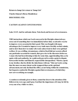 Return to Jump List return to 'Jump List'
Charles Simeon's Horae Homileticae
DISCOURSE:1526
CAUTION AGAINST COVETOUSNESS
Luke 12:15. And he said unto them, Take heed, and beware of covetousness.
THE instructions which our Lord conveyed to his Disciples almostalways
arose out of something that was immediately before him; so attentive was he
to improve every occasionfortheir good. This was fraught with many
advantages;for it tended to impress every truth more forcibly on their minds,
and to shew them how to render all events subservient to their own spiritual
welfare. It was a trifling circumstance, which of itself did not seemto afford
any particular occasionfor remark, that gave rise to the discourse before us.
A man who had been listening to him for some time, apprehending that, as he
spake with such authority, he could easilyprevail to settle a point in dispute
betweenhis brother and himself, requestedhis interposition; “Master, speak
to my brother, that he divide the inheritance with me.” But our Lord, seeing
that the man was more intent on his temporal than on his spiritual
advancement, not only declined the office, as not being within his commission,
but beganto caution his Disciples againstthatcovetousness, ofwhich they
now saw so striking an example.
A caution so solemnly given to them, cannotbut deserve the attention of his
followers in every age;and I pray God that the importance of it may be felt by
every one of us, whilst we shew,
 