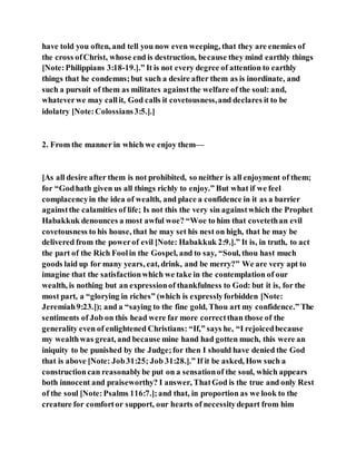 have told you often, and tell you now even weeping, that they are enemies of
the cross ofChrist, whose end is destruction, because they mind earthly things
[Note:Philippians 3:18-19.].” It is not every degree of attention to earthly
things that he condemns;but such a desire after them as is inordinate, and
such a pursuit of them as militates againstthe welfare of the soul: and,
whateverwe may callit, God calls it covetousness,and declares it to be
idolatry [Note:Colossians3:5.].]
2. From the manner in which we enjoy them—
[As all desire after them is not prohibited, so neither is all enjoyment of them;
for “Godhath given us all things richly to enjoy.” But what if we feel
complacencyin the idea of wealth, and place a confidence in it as a barrier
againstthe calamities of life; Is not this the very sin againstwhich the Prophet
Habakkuk denounces a most awful woe? “Woe to him that covetethan evil
covetousness to his house, that he may set his nest on high, that he may be
delivered from the powerof evil [Note: Habakkuk 2:9.].” It is, in truth, to act
the part of the Rich Foolin the Gospel, and to say, “Soul, thou hast much
goods laid up for many years, eat, drink, and be merry?” We are very apt to
imagine that the satisfactionwhich we take in the contemplation of our
wealth, is nothing but an expressionof thankfulness to God: but it is, for the
most part, a “glorying in riches” (which is expresslyforbidden [Note:
Jeremiah9:23.]); and a “saying to the fine gold, Thou art my confidence.” The
sentiments of Job on this head were far more correctthan those of the
generality even of enlightened Christians: “If,” says he, “I rejoicedbecause
my wealthwas great, and because mine hand had gotten much, this were an
iniquity to be punished by the Judge;for then I should have denied the God
that is above [Note: Job31:25; Job 31:28.].” If it be asked, How such a
constructioncan reasonablybe put on a sensationof the soul, which appears
both innocent and praiseworthy? I answer, ThatGod is the true and only Rest
of the soul [Note:Psalms 116:7.];and that, in proportion as we look to the
creature for comfortor support, our hearts of necessitydepart from him
 