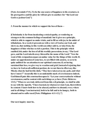 [Note:Jeremiah 17:5.]. To be the one source of happiness to his creatures, is
his prerogative;and his glory he will not give to another: for “the Lord our
God is a jealous God.”]
3. From the manner in which we support the loss of them—
[Christianity is far from inculcating a stoicalapathy, or rendering us
strangers to the common feelings of mankind: but it gives us a principle,
which is able to support us under trials, and to fill us with joy in the midst of
tribulations. In a word, it presents us with a view of Godas our God, and
shews us, that nothing in this world can either add to, or take from, the
happiness of him who has so rich a portion. This is the principle which
enabled Job, under the loss of all his worldly possessions, to say, “The Lord
gave, and the Lord taketh away:blessedbe the name of the Lord.” Now the
want of this resignationargues an undue value for the things of this world. If,
under an apprehensionof some loss, we are filled with anxiety, so as to be
quite unfitted for an attention to our spiritual concerns;if, on having
sustainedthat loss, we give way to vexation and grief, insteadof rejoicing that
we have in God an all-sufficient portion; do we not then in effectsay, like
Micah, when he had losthis idols, “They have takenawaymy gods, and what
have I more?” Assuredly this is an undeniable mark of covetousness:indeed,
God himself puts this construction upon it: “Let your conversationbe without
covetousness,and be content with such things as ye have [Note:Hebrews
13:5.].” When we are truly delivered from this evil principle, we shall be able
to say with the Apostle, “I have learned, in whatsoeverstate I am, therewith to
be content: I know both how to be abased, and how to abound; every where
and in all things I am instructed, both to be full and to be hungry, both to
abound and to suffer need [Note: Philippians 4:11-12.].”]
Our next inquiry must be,
 