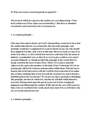 II. Why our Lord so earnestlyguards us againstit—
The terms in which he expresses the caution, are exceeding strong;“Take
heed, and beware [Note: ὁρᾶτε καὶ φυλάσσεσθε.].” But there is abundant
occasionfor such earnestness;for covetousnessis,
1. A common principle—
[The man who came to desire our Lord’s interposition, seems not to have had
the smallestidea that he was actuatedby this unworthy principle; and
probably would have complained of a want of charity in any one who should
have imputed it to him. And so it is at this time. Howeverready we may be to
notice it in others, we all overlook it in ourselves, and cloke it by the name of
industry or prudential care;so that, if we were to give credit to every man’s
accountof himself, we should not find this principle in the world. But it is
deeply rootedin the heart of man [Note: Mark 7:21.], and as naturally
adheres to the soul as the members to the body [Note:Colossians 3:5.]. Even
goodpeople still feel its existence and operation within them. Who has not to
lament, that in his intercourse with the world he feels somewhatof an undue
bias at times, inclining him to lean towards his owninterests, and to decide a
doubtful point in his own favour? We do not say, that a goodman will indulge
this principle, but that he will feel it; and that he will find within himself a
necessityofbeing much upon his guard, to prevent it from warping his
judgment and influencing his conduct. If this then be the case with respectto
those who are crucified to the world, much more must it be so with those who
are yet carnal and unrenewed.]
2. A delusive principle—
 