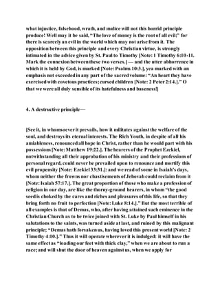 what injustice, falsehood, wrath, and malice will not this horrid principle
produce! Well may it be said, “The love of money is the rootof all evil;” for
there is scarcelyan evil in the world which may not arise from it. The
opposition betweenthis principle and every Christian virtue, is strongly
intimated in the advice given by St. Paul to Timothy [Note:1 Timothy 6:10-11.
Mark the connexionbetweenthese two verses.] — and the utter abhorrence in
which it is held by God, is marked [Note:Psalms 10:3.], yea marked with an
emphasis not exceededin any part of the sacredvolume: “An heart they have
exercisedwith covetous practices;cursedchildren [Note: 2 Peter2:14.].” O
that we were all duly sensible of its hatefulness and baseness!]
4. A destructive principle—
[See it, in whomsoeverit prevails, how it militates againstthe welfare of the
soul, and destroys its eternalinterests. The Rich Youth, in despite of all his
amiableness, renouncedall hope in Christ, rather than he would part with his
possessions[Note:Matthew 19:22.]. The hearers of the Prophet Ezekiel,
notwithstanding all their approbation of his ministry and their professions of
personalregard, could never be prevailed upon to renounce and mortify this
evil propensity [Note: Ezekiel33:31.]:and we read of some in Isaiah’s days,
whom neither the frowns nor chastisements ofJehovahcould reclaim from it
[Note:Isaiah 57:17.]. The great proportion of those who make a professionof
religion in our day, are like the thorny-ground hearers, in whom “the good
seedis chokedby the cares and riches and pleasures ofthis life, so that they
bring forth no fruit to perfection [Note:Luke 8:14.].” But the most terrible of
all examples is that of Demas, who, after having attained such eminence in the
Christian Church as to be twice joined with St. Luke by Paul himself in his
salutations to the saints, was turned aside at last, and ruined by this malignant
principle; “Demas hath forsakenus, having loved this present world [Note: 2
Timothy 4:10.].” Thus it will operate whereverit is indulged: it will have the
same effectas “loading our feet with thick clay,” when we are about to run a
race;and will shut the door of heaven againstus, when we apply for
 