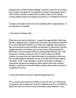 admission there. Of this Godhas faithfully warned us: and, to fix the warning
more deeply in our minds, he even appeals to ourselves respecting the justice
of the sentence, andthe certainty of its execution:“Know ye not, that the
covetous shallnot inherit the kingdom of God [Note: 1 Corinthians 6:9-10.]?”]
To improve the subject, and assistyou in mortifying this corrupt principle, we
recommend you to consider,
1. The shortness of human life—
[Who knows not, that our life is but “a vapour that appearethfor a little time,
and then vanisheth away?” Shallwe then be anxious about matters which will
be so soonterminated? Should we not rather live as pilgrims and sojourners,
that are passing onward towards their eternal home? It will soonbe of not the
smallestmoment to us whether we were rich or poor. The instant that the
Rich Man’s soulwas required of him, his riches profited him not; they could
not procure so much as a drop of waterto coolhis tongue:nor did the
troubles of Lazarus leave any sting to interrupt or lessenhis joys, when once
he was safelylodged in Abraham’s bosom. Let us then, like the holy Apostle,
“die daily:” let us “weepas though we wept not, and rejoice as though we
rejoicednot, and possessas though we possessednot, and use the world as
though we used it not; because the fashionof this world passethaway[Note:1
Corinthians 7:29-31.].]
2. The vanity of those excuses by which men justify their sin—
[Every one has some cloak wherewithto coverhis sin. One says, I only desire
a competency. But a competency, in God’s estimation, may be a very different
thing from what it is in ours: we may be desiring so many hundreds a year;
 