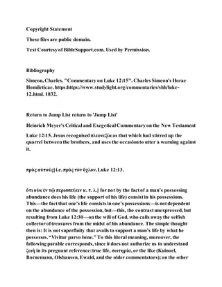 Copyright Statement
These files are public domain.
Text Courtesyof BibleSupport.com. Used by Permission.
Bibliography
Simeon, Charles. "Commentary on Luke 12:15". Charles Simeon's Horae
Homileticae. https:https://www.studylight.org/commentaries/shh/luke-
12.html. 1832.
Return to Jump List return to 'Jump List'
Heinrich Meyer's Critical and ExegeticalCommentaryon the New Testament
Luke 12:15. Jesus recognisedπλεονεξία as that which had stirred up the
quarrel betweenthe brothers, and uses the occasionto utter a warning against
it.
πρὸς αὐτούς]i.e. πρὸς τὸν ὄχλον, Luke 12:13.
ὅτι οὐκ ἐν τῷ περισσεύειν κ. τ. λ.] for not by the factof a man’s possessing
abundance does his life (the support of his life) consistin his possessions.
This—the factthat one’s life consists in one’s possessions—is notdependent
on the abundance of the possession, but—this, the contrastunexpressed, but
resulting from Luke 12:30—onthe will of God, who calls awaythe selfish
collectoroftreasures from the midst of his abundance. The simple thought
then is: It is not superfluity that avails to support a man’s life by what he
possesses.“Vivitur parvo bene.” To this literal meaning, moreover, the
following parable corresponds, since it does not authorize us to understand
ζωή in its pregnant reference:true life, σωτηρία, or the like (Kuinoel,
Bornemann, Olshausen, Ewald, and the older commentators);on the other
 