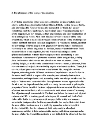 2. The pleasures of the fancy or imagination.
3. Of doing goodto his fellow-creatures,eitherhis own near relations or
others, as his disposition inclineth him.This is, I think, stating the case fairly,
and allowing all to riches which can be demanded for them. Let us now
considereachof these particulars, that we may see of what importance they
are to happiness, so far, I mean, as they are supplied, and the opportunities of
them enlargedby riches. And, first, the pleasures of sense are of the very
lowestkind, which a man considering as common with us to the brutal species
cannot but think far from the chief happiness of a reasonable nature, and that
the advantage offurnishing us with great plenty and variety of them is not
extremely to be valued or gloried in. Besides,there are certainbounds fixed
by nature itself to the appetites, beyond which we cannot pass in the
gratificationof them without destroying enjoyment and turning it into
uneasiness. Anothersort of pleasures are those of the imagination, arising
from the beauties of nature or art, of which we have an internal sense,
yielding delight, as we have the sensations ofcolours, sounds, and tastes, from
external material objects, by our bodily organs which convey them. These, it is
certain, afford greatentertainment to the human life, though in various
degrees, according to the different measure of exquisiteness or perfection in
the sense itself, which is improved in some beyond others by instruction,
observation, and experience;and according to the knowledge menhave of the
objects. Yet we must remember that these pleasures are not appropriated to
the rich, nor do depend on riches, which are only the means of acquiring the
property of them, in which the true enjoyment doth not consist. The beauties
of nature are unconfined, and every man who hath a true sense ofthem may
find objects enoughto entertain it. The last, and indeed the truest and highest,
enjoyment of life, is in doing good, or being useful to mankind. And of this
riches affords the largestmeans, which enjoyeth life in the best manner,
maketh the best provision for his own comfortin this world. But as this is not
the case ofthe covetous man, it is perfectly agreeable to the text, which
declareththat life, that is, enjoyment, doth not consistin abundant
possessions;not that it doth not consistin parting with those possessionsfor
the uses of charity. To setthis matter in a just light, let it be observed, that the
 