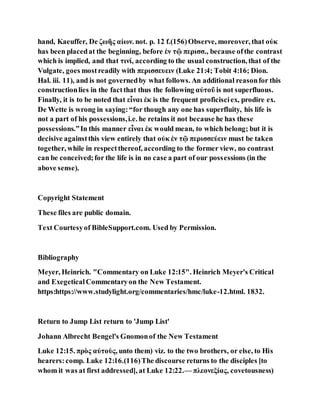 hand, Kaeuffer, De ζωῆς αἰων. not. p. 12 f.(156)Observe, moreover, that οὐκ
has been placedat the beginning, before ἐν τῷ περισσ., because ofthe contrast
which is implied, and that τινί, according to the usual construction, that of the
Vulgate, goes mostreadily with περισσευειν (Luke 21:4; Tobit 4:16; Dion.
Hal. iii. 11), and is not governedby what follows. An additional reasonfor this
constructionlies in the factthat thus the following αὐτοῦ is not superfluous.
Finally, it is to be noted that εἶναι ἐκ is the frequent proficisciex, prodire ex.
De Wette is wrong in saying:“for though any one has superfluity, his life is
not a part of his possessions,i.e. he retains it not because he has these
possessions.”In this manner εἶναι ἐκ would mean, to which belong; but it is
decisive againstthis view entirely that οὐκ ἐν τῷ περισσεύειν must be taken
together, while in respectthereof, according to the former view, no contrast
can be conceived;for the life is in no case a part of our possessions (in the
above sense).
Copyright Statement
These files are public domain.
Text Courtesyof BibleSupport.com. Used by Permission.
Bibliography
Meyer, Heinrich. "Commentary on Luke 12:15". Heinrich Meyer's Critical
and ExegeticalCommentaryon the New Testament.
https:https://www.studylight.org/commentaries/hmc/luke-12.html. 1832.
Return to Jump List return to 'Jump List'
Johann Albrecht Bengel's Gnomonof the New Testament
Luke 12:15. πρὸς αὐτοὺς, unto them) viz. to the two brothers, or else, to His
hearers:comp. Luke 12:16.(116)The discourse returns to the disciples [to
whom it was at first addressed], at Luke 12:22.— πλεονεξίας, covetousness)
 