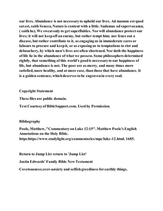 our lives. Abundance is not necessaryto uphold our lives. Ad manum est quod
satest, saith Seneca,Nature is content with a little. Sudamus ad supervacanea,
( saith he), We sweatonly to get superfluities. Norwill abundance protect our
lives; it will not keepoff an enemy, but rather tempt him; nor fence out a
disease, but rather contribute to it, as engaging us in immoderate cares or
labours to procure and keepit, or as exposing us to temptations to riot and
debauchery, by which men’s lives are often shortened. Nor doth the happiness
of life lie in the abundance of what we possess.Some philosophers determined
rightly, that something of this world’s goodis necessaryto our happiness of
life, but abundance is not. The poor are as merry, and many times more
satisfied, more healthy, and at more ease, than those that have abundance. It
is a golden sentence, whichdeserves to be engravenin every soul.
Copyright Statement
These files are public domain.
Text Courtesyof BibleSupport.com. Used by Permission.
Bibliography
Poole, Matthew, "Commentaryon Luke 12:15". Matthew Poole's English
Annotations on the Holy Bible.
https:https://www.studylight.org/commentaries/mpc/luke-12.html. 1685.
Return to Jump List return to 'Jump List'
Justin Edwards' Family Bible New Testament
Covetousness;over-anxiety and selfishgreediness forearthly things.
 