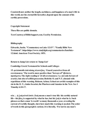 Consistethnot; neither the length, usefulness, and happiness of a man’s life in
this world, nor his eternal life hereafter, depend upon the amount of his
earthly possessions.
Copyright Statement
These files are public domain.
Text Courtesyof BibleSupport.com. Used by Permission.
Bibliography
Edwards, Justin. "Commentary on Luke 12:15". "Family Bible New
Testament". https:https://www.studylight.org/commentaries/fam/luke-
12.html. American TractSociety. 1851.
Return to Jump List return to 'Jump List'
Cambridge Greek Testamentfor Schools andColleges
15. φυλάσσεσθε ἀπὸ πάσης πλεονεξίας. ‘Guard yourselves from all
covetousness.’The word is more positive than “beware of” (βλέπετε,
προσέχετε). The right reading is ‘of all covetousness,’i.e. not only beware of
avarice, but also of selfish possession. Boththe O. and N.T. abound with
repetitions of this warning. Balaam, Achan, Gehazi are awful examples of this
sin in the O. T.; Judas Iscariot, the Phariseesand Ananias in the New. See 1
Timothy 6:10-17.
οὐκ … ἡ ζωὴ αὐτοῦ ἐστίν. Ζωὴ means a man’s true life: his earthly natural
life—his βίος, is supported by what he has, but his ζωὴ is what he is. Such
phrases as that a man ‘is worth’ so many thousands a year, revealing the
current of worldly thought, shew how much this warning is needed. The order
of words in this paragraphis curious. It is literally, ‘For not in any man’s
 