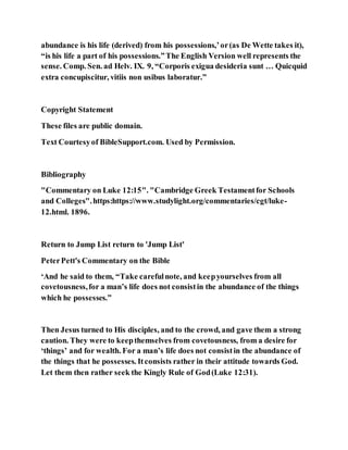 abundance is his life (derived) from his possessions,’or(as De Wette takes it),
“is his life a part of his possessions.”The English Version well represents the
sense. Comp. Sen. ad Helv. IX. 9, “Corporis exigua desideria sunt … Quicquid
extra concupiscitur, vitiis non usibus laboratur.”
Copyright Statement
These files are public domain.
Text Courtesyof BibleSupport.com. Used by Permission.
Bibliography
"Commentary on Luke 12:15". "Cambridge Greek Testamentfor Schools
and Colleges".https:https://www.studylight.org/commentaries/cgt/luke-
12.html. 1896.
Return to Jump List return to 'Jump List'
PeterPett's Commentary on the Bible
‘And he said to them, “Take carefulnote, and keepyourselves from all
covetousness,for a man’s life does not consistin the abundance of the things
which he possesses.”
Then Jesus turned to His disciples, and to the crowd, and gave them a strong
caution. They were to keepthemselves from covetousness, from a desire for
‘things’ and for wealth. For a man’s life does not consistin the abundance of
the things that he possesses. Itconsists rather in their attitude towards God.
Let them then rather seek the Kingly Rule of God(Luke 12:31).
 