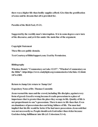 there was a higher life than bodily supplies afford. Give him the gratification
of sense and he dreams that all is provided for.
Parable of the Rich Fool, 15-21.
Suggestedby the worldly man’s interruption. It is in some degree a new turn
of the discourse, and yet it lies under the main line of the argument.
Copyright Statement
These files are public domain.
Text Courtesyof BibleSupport.com. Used by Permission.
Bibliography
Whedon, Daniel. "Commentary on Luke 12:15". "Whedon's Commentary on
the Bible". https:https://www.studylight.org/commentaries/whe/luke-12.html.
1874-1909.
Return to Jump List return to 'Jump List'
Expository Notes ofDr. Thomas Constable
Jesus warnedthe man and the crowd, including His disciples, againstevery
form of greed. Greed is wrong because it exalts possessions to a place of
importance that is greaterthan the place they occupy in life. Quality of life is
not proportionate to one"s possessions. There is more to life than that. Even
an abundance of possessions does notbring fullness of life. The man had
implied that his life would be better if he had more possessions.Jesussaidthat
was not necessarilyso. People shouldseek Godrather than riches because
God does bring fulfillment into life (cf. Colossians3:1-4).
 