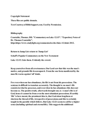 Copyright Statement
These files are public domain.
Text Courtesyof BibleSupport.com. Used by Permission.
Bibliography
Constable, Thomas. DD. "Commentaryon Luke 12:15". "ExpositoryNotes of
Dr. Thomas Constable".
https:https://www.studylight.org/commentaries/dcc/luke-12.html. 2012.
Return to Jump List return to 'Jump List'
Schaff's Popular Commentary on the New Testament
Luke 12:15. Unto them. Evidently the crowd.
Keep yourselves from all covetousness. OurLord saw that this was the man’s
motive, and grounds His lessonupon it. From the one form manifestedby the
man He warns against‘all’ kinds.
For even when one has abundance, his life is not from his possessions. The
sentence is difficult to translate accurately. The thought is: no man’s life
consists in what he possesses, andeven when he has abundance this does not
become so. The positive truth, afterwards brought out, is: A man’s life is of
God, hence it cannot be from even the most abundant possessions. If earthly
‘life’ is here meant, the prominent idea is, that God alone lengthens or
shortens the thread of life, irrespective of possessions;and this is certainly
taught in the parable which follows. But Luke 12:21 seems to callfor a higher
sense (including spiritual and eternallife). This suggeststhe additional
 