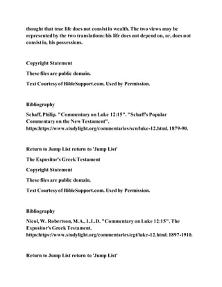 thought that true life does not consistin wealth. The two views may be
representedby the two translations:his life does not depend on, or, does not
consistin, his possessions.
Copyright Statement
These files are public domain.
Text Courtesyof BibleSupport.com. Used by Permission.
Bibliography
Schaff, Philip. "Commentary on Luke 12:15". "Schaff's Popular
Commentary on the New Testament".
https:https://www.studylight.org/commentaries/scn/luke-12.html. 1879-90.
Return to Jump List return to 'Jump List'
The Expositor's Greek Testament
Copyright Statement
These files are public domain.
Text Courtesyof BibleSupport.com. Used by Permission.
Bibliography
Nicol, W. Robertson, M.A., L.L.D. "Commentary on Luke 12:15". The
Expositor's Greek Testament.
https:https://www.studylight.org/commentaries/egt/luke-12.html. 1897-1910.
Return to Jump List return to 'Jump List'
 