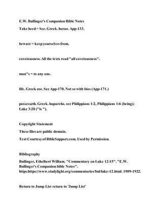 E.W. Bullinger's Companion Bible Notes
Take heed= See. Greek. horao. App-133.
beware = keepyourselves from,
covetousness.All the texts read "all covetousness".
man"s = to any one.
life. Greek zoe. See App-170. Not so with bios (App-171.)
possesseth. Greek. huparcho. see Philippians 1:2, Philippians 1:6 (being);
Luke 3:20 ("is ").
Copyright Statement
These files are public domain.
Text Courtesyof BibleSupport.com. Used by Permission.
Bibliography
Bullinger, Ethelbert William. "Commentary on Luke 12:15". "E.W.
Bullinger's Companion bible Notes".
https:https://www.studylight.org/commentaries/bul/luke-12.html. 1909-1922.
Return to Jump List return to 'Jump List'
 