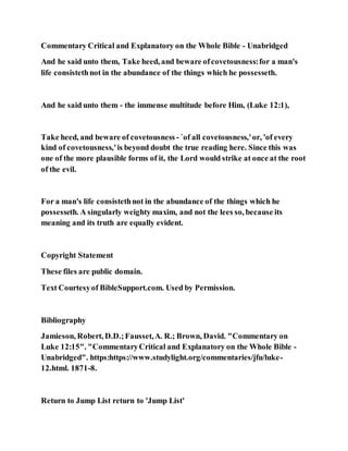 Commentary Critical and Explanatory on the Whole Bible - Unabridged
And he said unto them, Take heed, and beware ofcovetousness:for a man's
life consistethnot in the abundance of the things which he possesseth.
And he said unto them - the immense multitude before Him, (Luke 12:1),
Take heed, and beware of covetousness - `of all covetousness,'or, 'of every
kind of covetousness,'is beyond doubt the true reading here. Since this was
one of the more plausible forms of it, the Lord would strike at once at the root
of the evil.
For a man's life consistethnot in the abundance of the things which he
possesseth. A singularly weighty maxim, and not the lees so, because its
meaning and its truth are equally evident.
Copyright Statement
These files are public domain.
Text Courtesyof BibleSupport.com. Used by Permission.
Bibliography
Jamieson, Robert, D.D.;Fausset,A. R.; Brown, David. "Commentary on
Luke 12:15". "CommentaryCritical and Explanatory on the Whole Bible -
Unabridged". https:https://www.studylight.org/commentaries/jfu/luke-
12.html. 1871-8.
Return to Jump List return to 'Jump List'
 