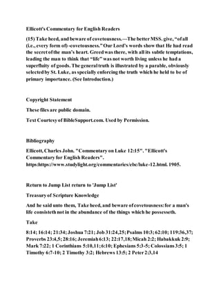 Ellicott's Commentary for English Readers
(15) Take heed, and beware of covetousness.—The betterMSS. give, “ofall
(i.e., every form of) -covetousness.”Our Lord’s words show that He had read
the secretofthe man’s heart. Greedwas there, with all its subtle temptations,
leading the man to think that “life” was not worth living unless he had a
superfluity of goods. The generaltruth is illustrated by a parable, obviously
selectedby St. Luke, as specially enforcing the truth which he held to be of
primary importance. (See Introduction.)
Copyright Statement
These files are public domain.
Text Courtesyof BibleSupport.com. Used by Permission.
Bibliography
Ellicott, Charles John. "Commentary on Luke 12:15". "Ellicott's
Commentary for English Readers".
https:https://www.studylight.org/commentaries/ebc/luke-12.html. 1905.
Return to Jump List return to 'Jump List'
Treasuryof Scripture Knowledge
And he said unto them, Take heed, and beware ofcovetousness:for a man's
life consistethnot in the abundance of the things which he possesseth.
Take
8:14; 16:14; 21:34;Joshua 7:21; Job 31:24,25;Psalms 10:3;62:10; 119:36,37;
Proverbs 23:4,5;28:16; Jeremiah6:13; 22:17,18;Micah 2:2; Habakkuk 2:9;
Mark 7:22; 1 Corinthians 5:10,11;6:10; Ephesians 5:3-5; Colossians3:5; 1
Timothy 6:7-10; 2 Timothy 3:2; Hebrews 13:5; 2 Peter2:3,14
 