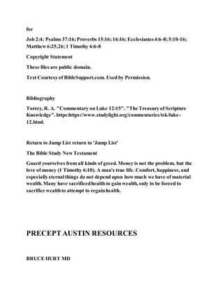for
Job 2:4; Psalms 37:16;Proverbs 15:16;16:16; Ecclesiastes4:6-8;5:10-16;
Matthew 6:25,26;1 Timothy 6:6-8
Copyright Statement
These files are public domain.
Text Courtesyof BibleSupport.com. Used by Permission.
Bibliography
Torrey, R. A. "Commentary on Luke 12:15". "The Treasuryof Scripture
Knowledge". https:https://www.studylight.org/commentaries/tsk/luke-
12.html.
Return to Jump List return to 'Jump List'
The Bible Study New Testament
Guard yourselves from all kinds of greed. Money is not the problem, but the
love of money (1 Timothy 6:10). A man's true life. Comfort, happiness, and
especiallyeternalthings do not depend upon how much we have of material
wealth. Many have sacrificedhealth to gain wealth, only to be forced to
sacrifice wealthto attempt to regainhealth.
PRECEPTAUSTIN RESOURCES
BRUCE HURT MD
 