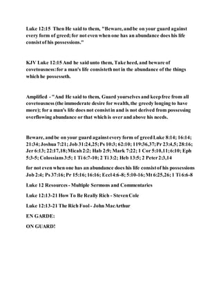 Luke 12:15 Then He said to them, "Beware, andbe on your guard against
every form of greed;for not even when one has an abundance does his life
consistof his possessions."
KJV Luke 12:15 And he said unto them, Take heed, and beware of
covetousness:for a man's life consistethnot in the abundance of the things
which he possesseth.
Amplified - "And He said to them, Guard yourselves and keepfree from all
covetousness (the immoderate desire for wealth, the greedy longing to have
more); for a man's life does not consistin and is not derived from possessing
overflowing abundance or that which is over and above his needs.
Beware, andbe on your guard againstevery form of greedLuke 8:14; 16:14;
21:34;Joshua 7:21; Job 31:24,25;Ps 10:3; 62:10; 119:36,37;Pr 23:4,5;28:16;
Jer 6:13; 22:17,18;Micah2:2; Hab 2:9; Mark 7:22; 1 Cor 5:10,11;6:10; Eph
5:3-5; Colossians3:5; 1 Ti 6:7-10; 2 Ti 3:2; Heb 13:5; 2 Peter2:3,14
for not even when one has an abundance does his life consistof his possessions
Job 2:4; Ps 37:16;Pr 15:16;16:16; Eccl4:6-8; 5:10-16;Mt 6:25,26;1 Ti 6:6-8
Luke 12 Resources - Multiple Sermons and Commentaries
Luke 12:13-21 How To Be Really Rich - StevenCole
Luke 12:13-21 The Rich Fool - John MacArthur
EN GARDE:
ON GUARD!
 