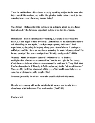 Then He said to them - Here Jesus is surely speaking notjust to the man who
interrupted Him and not just to His disciples but to the entire crowd, for this
warning is necessaryfor every human being!
MacArthur - Refusing to sit in judgment on a dispute about money, Jesus
instead rendered a far more important judgment on the sin of greed.
Hendriksen - This is a most earnestwarning. Let every listener take it to
heart. Let him begin to take inventory. Let him make it his serious business to
ask himself again and again, "Am I perhaps a greedy individual? Do I
experience joy in giving, in helping along goodcauses?Oram I, perhaps, a
selfishperson? Do I have an inordinate yearning for material possessions?For
honor, prestige? Forpower and position? Briefly, am I greedy?" (Ibid)
Wiersbe - Mark Twain once defined "civilization" as "a limitless
multiplication of unnecessarynecessities,"and he was right. In fact, many
Christians are infected with covetousnessanddo not know it. They think that
Paul's admonition in 1 Timothy 6:5-19 applies only to the "rich and famous."
Measuredby the living standards of the rest of the world, most believers in
America are indeed wealthy people. (Ibid)
Solomon(probably the richest man who ever lived) ironically wrote...
He who loves money will not be satisfiedwith money, nor he who loves
abundance with its income. This too is vanity. (Eccl5:10)
Paul warned
 