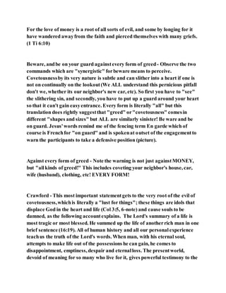 For the love of money is a root of all sorts of evil, and some by longing for it
have wandered awayfrom the faith and pierced themselves with many griefs.
(1 Ti 6:10)
Beware, andbe on your guard againstevery form of greed- Observe the two
commands which are "synergistic" forbeware means to perceive.
Covetousnessby its very nature is subtle and can slither into a heart if one is
not on continually on the lookout(We ALL understand this pernicious pitfall
don't we, whether its our neighbor's new car, etc). So first you have to "see"
the slithering sin, and secondly, you have to put up a guard around your heart
so that it can't gain easyentrance. Every form is literally "all" but this
translation does rightly suggestthat "greed" or"covetousness" comesin
different "shapes and sizes" but ALL are similarly sinister! Be ware and be
on guard. Jesus'words remind me of the fencing term En garde which of
course is Frenchfor "on guard" and is spokenat outset of the engagementto
warn the participants to take a defensive position (picture).
Against every form of greed - Note the warning is not just againstMONEY,
but "allkinds of greed!" This includes coveting your neighbor's house, car,
wife (husband), clothing, etc! EVERY FORM!
Crawford - This most important statementgets to the very root of the evil of
covetousness,whichis literally a "lust for things"; these things are idols that
displace God in the heart and life (Col 3:5, 6-note) and cause souls to be
damned, as the following accountexplains. The Lord's summary of a life is
most tragic or most blessed. He summed up the life of anotherrich man in one
brief sentence (16:19). All of human history and all our personalexperience
teachus the truth of the Lord's words. When man, with his eternal soul,
attempts to make life out of the possessions he can gain, he comes to
disappointment, emptiness, despair and eternalloss. The presentworld,
devoid of meaning for so many who live for it, gives powerful testimony to the
 
