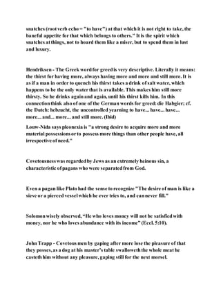 snatches (rootverb echo = "to have") at that which it is not right to take, the
baneful appetite for that which belongs to others." It is the spirit which
snatches atthings, not to hoard them like a miser, but to spend them in lust
and luxury.
Hendriksen - The Greek wordfor greedis very descriptive. Literally it means:
the thirst for having more, always having more and more and still more. It is
as if a man in order to quench his thirst takes a drink of salt water, which
happens to be the only waterthat is available. This makes him still more
thirsty. So he drinks again and again, until his thirst kills him. In this
connectionthink also of one of the German words for greed:die Habgier; cf.
the Dutch: hebzucht, the uncontrolled yearning to have... have... have...
more... and... more... and still more. (Ibid)
Louw-Nida says pleonexia is "a strong desire to acquire more and more
material possessionsorto possess more things than other people have, all
irrespective of need."
Covetousnesswas regardedby Jews as an extremely heinous sin, a
characteristic ofpagans who were separatedfrom God.
Even a pagan like Plato had the sense to recognize "The desire of man is like a
sieve or a pierced vesselwhich he ever tries to, and cannever fill."
Solomonwisely observed, “He who loves money will not be satisfiedwith
money, nor he who loves abundance with its income” (Eccl. 5:10).
John Trapp - Covetous men by gaping after more lose the pleasure of that
they posses,as a dog at his master’s table swalloweththe whole meat he
castethhim without any pleasure, gaping still for the next morsel.
 