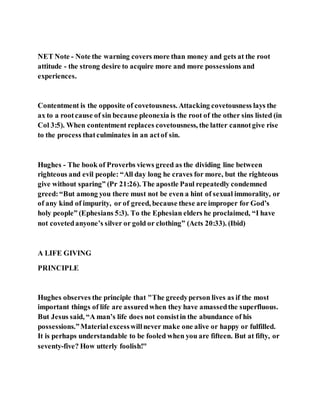 NET Note - Note the warning covers more than money and gets at the root
attitude - the strong desire to acquire more and more possessions and
experiences.
Contentment is the opposite of covetousness. Attacking covetousness lays the
ax to a rootcause of sin because pleonexia is the root of the other sins listed (in
Col 3:5). When contentment replaces covetousness, the latter cannotgive rise
to the process thatculminates in an actof sin.
Hughes - The book of Proverbs views greed as the dividing line between
righteous and evil people: “All day long he craves for more, but the righteous
give without sparing” (Pr 21:26). The apostle Paul repeatedly condemned
greed:“But among you there must not be even a hint of sexual immorality, or
of any kind of impurity, or of greed, because these are improper for God’s
holy people” (Ephesians 5:3). To the Ephesian elders he proclaimed, “I have
not covetedanyone’s silver or gold or clothing” (Acts 20:33). (Ibid)
A LIFE GIVING
PRINCIPLE
Hughes observes the principle that "The greedyperson lives as if the most
important things of life are assuredwhen they have amassedthe superfluous.
But Jesus said, “A man’s life does not consistin the abundance of his
possessions.”Materialexcesswillnever make one alive or happy or fulfilled.
It is perhaps understandable to be fooled when you are fifteen. But at fifty, or
seventy-five? How utterly foolish!"
 