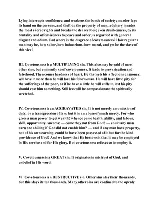 Lying interrupts confidence, and weakens the bonds of society;murder lays
its hand on the persons, and theft on the property of men; adultery invades
the most sacredrights and breaks the dearestties; even drunkenness, by its
brutality and offensiveness to peace and order, is regardedwith general
disgust and odium. But where is the disgrace ofcovetousness? How regulara
man may be, how sober, how industrious, how moral, and yet be the slave of
this vice!
III. Covetousnessis a MULTIPLYING sin. This also may be saidof most
other sins, but eminently so of covetousness. Itleads to prevaricationand
falsehood. Thencomes hardness of heart. He that sets his affections onmoney,
will love it more than he will love his fellow-man. He will have little pity for
the sufferings of the poor, or if he have a little he will stifle it, lest his pity
should costhim something. Still less will he compassionatethe spiritually
wretched.
IV. Covetousnessis an AGGRAVATED sin. It is not merely an omissionof
duty, or a transgressionof law; but it is an abuse of much mercy. For who
gives a man power to getwealth? whence come health, ability, and labour,
skill, opportunity, success;— come they not from God? — could any man
earn one shilling if Goddid not enable him? — and if any man have property,
not of his own earning, could he have been possessedofit but for the kind
providence of God? And we know that He bestows it that it may be employed
in His service and for His glory. But covetousness refusesso to employ it.
V. Covetousness is a GREAT sin. It originates in mistrust of God, and
unbelief in His word.
VI. Covetousnessis a DESTRUCTIVE sin. Other sins slaytheir thousands,
but this slays its ten thousands. Many other sins are confined to the openly
 