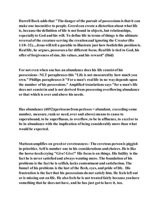 Darrell Bock adds that "The danger of the pursuit of possessions is that it can
make one insensitive to people. Greedcan create a distortion about what life
is, because the definition of life is not found in objects, but relationships,
especiallyto God and his will. To define life in terms of things is the ultimate
reversalof the creature serving the creationand ignoring the Creator(Ro
1:18–32)....Jesus willtell a parable to illustrate just how foolishthis position is.
Reallife, he argues, possessesa far different focus. Reallife is tied to God, his
offer of forgiveness ofsins, his values, and his reward" (Ibid)
For not even when one has an abundance does his life consistof his
possessions- NLT paraphrases this "Life is not measuredby how much you
own." Phillips paraphrases it "Fora man's reallife in no waydepends upon
the number of his possessions." Amplified translations says "for a man's life
does not consistin and is not derived from possessing overflowing abundance
or that which is over and above his needs.
Has abundance (4052)(perisseuofrom perissos = abundant, exceeding some
number, measure, rank or need, over and above) means to cause to
superabound, to be superfluous, to overflow, to be in affluence, to excelor to
be in abundance with the implication of being considerably more than what
would be expected.
Mattoonamplifies on greedor covetousness - The covetous personis piggish
in priorities. Self is number one in his considerations andchoices. He is like
the horse-leechcrying "Give! Give!" His focus is on things. His futility is the
fact he is never satisfiedand always wanting more. The foundation of his
problems is the fact he is selfish, lacks contentment and satisfaction. The
funnel of his problems is the lust of the flesh, eyes, and pride of life. His
frustration is the fact that his possessions do not satisfy him. He feels left out
or is missing out on life. He also feels he is not treated fairly because youhave
something that he does not have, and he has just gotto have it, too.
 