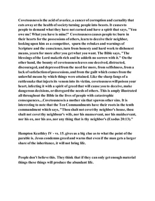 Covetousnessis the acid of avarice, a cancerof corruption and carnality that
eats awayat the health of societyturning people into beasts. It causesto
people to demand what they have not earned and have a spirit that says, "You
owe me! What you have is mine!" Covetousnesscauses people to:burn in
their hearts for the possessions ofothers, learn to deceive their neighbor,
looking upon him as a competitor, spurn the rebukes and warnings of
Scripture and the conscience,turn from honesty and hard work to dishonest
means, yearn for more after you getwhat you want. The Bible says, "The
blessings ofthe Lord maketh rich and he addeth no sorrow with it." On the
other hand, the bounty of covetousnessleaves one deceived, distracted,
discouraged, and depressedfrom the need for more, from selfishness, from a
lack of satisfactionofpossessions,and from the guilt which comes from the
unlawful means by which things were attained. Like the sharp fangs of a
rattlesnake that injects its venom into its victim, covetousnesswillpoison your
heart, infecting it with a spirit of greedthat will cause you to deceive, make
dangerous decisions, ordisregardthe needs of others. This is amply illustrated
all throughout the Bible in the lives of people with catastrophic
consequences....Covetousnessis a mother sin that spawns other sins. It is
interesting to note that the Ten Commandments have their roots in the tenth
commandment which says, "Thou shalt not covetthy neighbor's house, thou
shalt not covetthy neighbour's wife, nor his manservant, nor his maidservant,
nor his ox, nor his ass, nor any thing that is thy neighbor's (Exodus 20:13)."
Hampton Keathley IV - vs. 15. gives us a big clue as to what the point of the
parable is. Jesus condemns greedand warns that even if the man gets a larger
share of the inheritance, it will not bring life.
People don’t believe this. They think that if they can only getenough material
things these things will produce the abundant life.
 