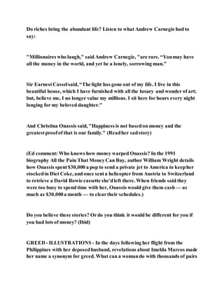 Do riches bring the abundant life? Listen to what Andrew Carnegie had to
say:
"Millionaires who laugh," said Andrew Carnegie, "are rare. “Youmay have
all the money in the world, and yet be a lonely, sorrowing man.”
Sir EarnestCasselsaid, “The light has gone out of my life. I live in this
beautiful house, which I have furnished with all the luxury and wonder of art;
but, believe me, I no longer value my millions. I sit here for hours every night
longing for my beloved daughter."
And Christina Onassis said, "Happiness is not basedon money and the
greatestproofof that is our family." (Readher sadstory)
(Ed comment: Who knows how money warped Onassis? In the 1991
biography All the Pain That MoneyCan Buy, author William Wright details
how Onassis spent$30,000 a pop to send a private jet to America to keepher
stockedin Diet Coke, and once senta helicopter from Austria to Switzerland
to retrieve a David Bowie cassette she'dleft there. When friends said they
were too busy to spend time with her, Onassis would give them cash –– as
much as $30,000a month –– to cleartheir schedules.)
Do you believe these stories? Ordo you think it would be different for you if
you had lots of money? (Ibid)
GREED - ILLUSTRATIONS - In the days following her flight from the
Philippines with her deposedhusband, revelations about Imelda Marcos made
her name a synonym for greed. What can a womando with thousands of pairs
 