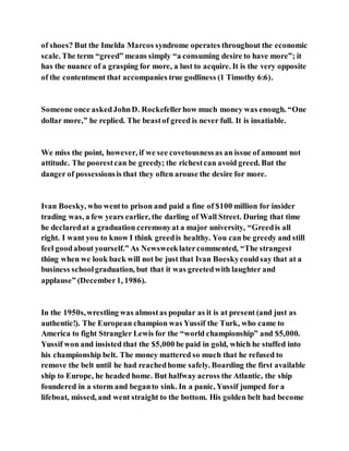 of shoes? But the Imelda Marcos syndrome operates throughout the economic
scale. The term “greed” means simply “a consuming desire to have more”; it
has the nuance of a grasping for more, a lust to acquire. It is the very opposite
of the contentment that accompanies true godliness (1 Timothy 6:6).
Someone once askedJohnD. Rockefellerhow much money was enough. “One
dollar more,” he replied. The beastof greed is never full. It is insatiable.
We miss the point, however, if we see covetousnessas an issue of amount not
attitude. The poorestcan be greedy; the richestcan avoid greed. But the
danger of possessionsis that they often arouse the desire for more.
Ivan Boesky, who wentto prison and paid a fine of $100 million for insider
trading was, a few years earlier, the darling of Wall Street. During that time
he declaredat a graduation ceremonyat a major university, “Greedis all
right. I want you to know I think greedis healthy. You can be greedy and still
feel goodabout yourself.” As Newsweeklatercommented, “The strangest
thing when we look back will not be just that Ivan Boeskycouldsay that at a
business schoolgraduation, but that it was greetedwith laughter and
applause” (December1, 1986).
In the 1950s,wrestling was almostas popular as it is at present (and just as
authentic!). The European champion was Yussif the Turk, who came to
America to fight Strangler Lewis for the “world championship” and $5,000.
Yussif won and insisted that the $5,000 be paid in gold, which he stuffed into
his championship belt. The money mattered so much that he refused to
remove the belt until he had reachedhome safely. Boarding the first available
ship to Europe, he headed home. But halfway across the Atlantic, the ship
foundered in a storm and beganto sink. In a panic, Yussif jumped for a
lifeboat, missed, and went straight to the bottom. His golden belt had become
 