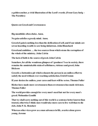 a golden anchor, a vivid illustration of the Lord’s words. (From Gary Inrig -
The Parables)
Quotes on Greed and Covetousness
Big mouthfuls often choke. Anon.
No gain satisfies a greedy mind. Anon.
Greedof gain is nothing less than the deification of self, and if our minds are
seton hoarding wealth we are being idolatrous. John Blanchard
Greedand ambition … the two sources from which stems the corruption of
the whole of the ministry. John Calvin
The lack of faith is the source ofgreed. John Calvin
Somehow, for all the wondrous glimpses of ‘goodness’I see in society, there
remains the unmistakable stain of selfishness, violence and greed. John
Dickson
Greedis a bottomless pit which exhausts the person in an endless effort to
satisfy the need without ever reaching satisfaction. ErichFromm
If your desires be endless, your cares and fears will be so too. Thomas Fuller
Riches have made more covetousness thancovetousnesshas made rich men.
Thomas Fuller
The world provides enough for every man’s need but not for every man’s
greed. Mohandas Gandhi
That we shall carry nothing out of this world is a sentence betterknown than
trusted, otherwise I think men would take more care to live well than to die
rich. John P. K. Henshaw
Whereas othervices grow as a man advances in life, avarice alone grows
young. Jerome
 