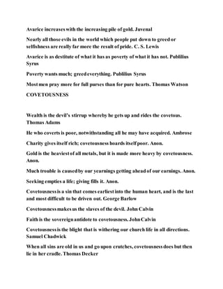 Avarice increaseswith the increasing pile of gold. Juvenal
Nearly all those evils in the world which people put down to greed or
selfishness are really far more the result of pride. C. S. Lewis
Avarice is as destitute of what it has as poverty of what it has not. Publilius
Syrus
Poverty wants much; greedeverything. Publilius Syrus
Mostmen pray more for full purses than for pure hearts. Thomas Watson
COVETOUSNESS
Wealth is the devil’s stirrup whereby he gets up and rides the covetous.
Thomas Adams
He who coverts is poor, notwithstanding all he may have acquired. Ambrose
Charity gives itself rich; covetousness hoards itselfpoor. Anon.
Gold is the heaviestof all metals, but it is made more heavy by covetousness.
Anon.
Much trouble is causedby our yearnings getting aheadof our earnings. Anon.
Seeking empties a life; giving fills it. Anon.
Covetousnessis a sin that comes earliestinto the human heart, and is the last
and most difficult to be driven out. George Barlow
Covetousnessmakesus the slaves of the devil. John Calvin
Faith is the sovereignantidote to covetousness. JohnCalvin
Covetousnessis the blight that is withering our church life in all directions.
Samuel Chadwick
When all sins are old in us and go upon crutches, covetousnessdoes but then
lie in her cradle. Thomas Decker
 