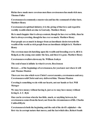 Riches have made more covetous men than covetousness has made rich men.
Thomas Fuller
Covetousnessis commonly a master-sin and has the command of other lusts.
Matthew Henry
Covetousnessis spiritual idolatry; it is the giving of that love and regardto
worldly wealthwhich are due to God only. Matthew Henry
He is much happier that is always content, though he has everso little, than he
that is always coveting, though he has ever so much. Matthew Henry
Poorpeople are as much in danger from an inordinate desire towards the
wealth of the world as rich people from an inordinate delight in it. Matthew
Henry
The covetous man sits hatching upon his wealth and brooding over it, till it is
fledged, as the young ones under the hen, and then it is gone. Matthew Henry
Covetousnessswallowsdownany lie. William Jenkyn
The soul of man is infinite in what it covets. BenJonson
Beware … of the beginnings of covetousness,for you know not where it will
end. Thomas Manton
There are two sins which were Christ’s sorestenemies, covetousness andenvy.
CovetousnesssoldChrist and envy delivered him. Thomas Manton
Coveting is something we do with our hearts, not our hands or feet. Will
Metzger
We may love money without having it, just as we may have money without
loving it. J. C. Ryle
One can be covetous whenhe has little, much, or anything between, for
covetousness comesfrom the heart, not from the circumstances oflife. Charles
CaldwellRyrie
Covetousnessis both the beginning and the end of the devil’s alphabet—the
first vice in corrupt nature that moves, and the lastwhich dies. Robert South
 