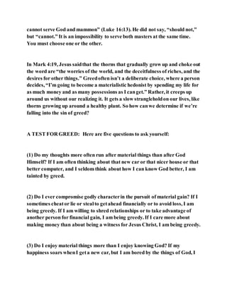 cannot serve God and mammon” (Luke 16:13). He did not say, “should not,”
but “cannot.” It is an impossibility to serve both masters at the same time.
You must choose one or the other.
In Mark 4:19, Jesus saidthat the thorns that gradually grow up and choke out
the word are “the worries of the world, and the deceitfulness of riches, and the
desires for other things.” Greedoften isn’t a deliberate choice, where a person
decides, “I’m going to become a materialistic hedonist by spending my life for
as much money and as many possessions as I canget.” Rather, it creeps up
around us without our realizing it. It gets a slow strangleholdon our lives, like
thorns growing up around a healthy plant. So how canwe determine if we’re
falling into the sin of greed?
A TEST FOR GREED: Here are five questions to ask yourself:
(1) Do my thoughts more often run after material things than after God
Himself? If I am often thinking about that new car or that nicer house or that
better computer, and I seldom think about how I can know God better, I am
tainted by greed.
(2) Do I ever compromise godly characterin the pursuit of material gain? If I
sometimes cheator lie or stealto getahead financially or to avoid loss, I am
being greedy. If I am willing to shred relationships or to take advantage of
another person for financial gain, I am being greedy. If I care more about
making money than about being a witness for Jesus Christ, I am being greedy.
(3) Do I enjoy material things more than I enjoy knowing God? If my
happiness soars whenI geta new car, but I am bored by the things of God, I
 
