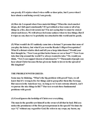 am greedy. If I rejoice when I win a raffle or door prize, but I yawn when I
hear about a soul being saved, I am greedy.
(4) How do I respond when I lose material things? When the stock market
drops, do I fall apart emotionally? If I getrobbed or lose some or all of my
things in a fire, does it devastate me? I’m not saying that we must be stoical
about such losses. We will always feelsome sadness whenwe lose things. But if
it wipes us out, then we’re probably too attachedto this world and its goods.
(5) What would I do if I suddenly came into a fortune? I presume that none of
you play the lottery, but what if you won the Reader’s DigestSweepstakes?
What if a distant relative died and left you a large inheritance? Would your
first thought be, “Now I can getthat better house or car or boat”? “Now I can
take that trip around the world I’ve always wantedto take.” Or, would you
think, “Now I can support dozens of missionaries”?“Thousands ofpeople can
hear about Christ because He has given me funds to invest in the spread of
His kingdom!”
THE PROBLEM WITH GREED:
Some may be thinking, “What’s the big problem with greed? Sure, we all
know that it’s wrong to live for things and to graspafter them like Scrooge.
But successis the American way. As long as we’re not extreme about it, can’t
we pursue the nice things in life?” Our text reveals three fundamental
problems with greed:
(1) Greed ignores the lordship of Christ over everything.
The man in the parable saw himself as the ownerof all that he had. Did you
notice the prominence of the first personpronoun in his speech? Six times he
says “I,” without any regardfor God. He refers to my crops, my barns, my
 