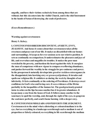 ungodly, and have their victims exclusively from among those that are
without; but this sin enters into the visible Church, and is the chief instrument
in the hands of Satan of destroying .the souls of professors.
(EssexRemembrancer.)
Warning againstcovetousness
Henry S. Kelsey.
I. COVETOUSNESSBREEDS DISCONTENT,ANXIETY, ENVY,
JEALOUSY. And hence it comes about that covetousness takes allthe
sweetness andpeace out of our life. It makes us dissatisfiedwith our homes
and surroundings. It keeps us for ever anxious as to our relative position. It
sets us continually on comparison. It underestimates the pleasures and joys of
life, and overvalues and magnifies its troubles. It makes the poor man
wretchedin his poverty, and hardens his heart againstthe rich. It energizes
the man of competence with new vigour to compass overflowing abundance,
and pushes forward the wealthy in the struggle for pre-eminence and power.
In the prosperous it naturally develops into greedor recklessextravagance;in
the disappointed, into hawking envy or green-eyedjealousy. It invades and
spoils our religious life. It embitters us during the week by thoughts of our
inferiority. It frets continually at the ordering of Providence. It destroys sweet
confidence in God's wise and loving care. It sees evidences ofthe Divine
partiality in the inequalities of the human lot. The goodgraciouslygranted
turns to ashes on the lips because anotherhas it in greaterabundance. It
keeps many a one from the house of God. It follows many another to the
sanctuary to spoil the worship, and, through the sight of the eyes, to gangrene
the soulmore perfectly, and send it home burning with a deeper envy.
II. COVETOUSNESSMISLEADS AND PERVERTS THE JUDGMENT.
Covetousnessis to the mind what a distorting or colouredmedium is to the
eye. Just as everything in a landscape seenthrough such a medium is out of
proportion or falsely coloured, so everything in life seenthrough the medium
 