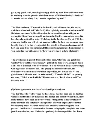 grain, my goods, and, most frighteningly of all, my soul. He would have been
in harmony with the proud and defiant words of William Henley’s “Invictus,”
“I am the master of my fate; I am the captain of my soul.”
The Bible declares, “The earthis the Lord’s, and all it contains, the world,
and those who dwell in it” (Ps. 24:1). God rightfully owns the whole works!If
He lets us use any of it, He still retains the ownership and we will give an
accountto Him of how we used it as stewards. Our lives are not our own. We
have been bought with a price. We belong to the Lord Jesus Christ. If He has
given you health, you will give an accountto Him for how you managedyour
healthy body. If He has given you intelligence, He will demand an accountof
how you used it for His purposes. If He entrusts material goods and money to
you, someday you will answerfor how you invested it in light of eternity.
The greedyman is proud. If you askedthis man, “How did you getall this
wealth?” he would have answered, “Igot it all by hard work, using my head,
and I had a little luck with the weather.” But he wouldn’t have acknowledged
God’s grace as the source of it. The greedyman is self-sufficient. His
confidence was in his many barns full of produce, not in God’s care. The
greedy man is his own lord. He asks himself, “What shall I do?” He proudly
declares, “This is what I will do.” He does not ask, “Lord, what would You
have me to do?”
(2) Greed ignores the priority of relationships over riches.
You don’t have to read betweenthe lines to see that this man and his brother
were not bestbuddies at this point! The money had come betweenthem. How
many families have been divided over the settling of the family estate!How
many brothers and sisters are so angry that they won’t speak to eachother
because they are at warover possessions ormoney that belongedto their
parents! In this case, I presume that the man bringing the complaint had some
justification for his case. His brother probably had wrongedhim. But Jesus
 