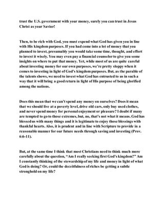 trust the U.S. government with your money, surely you can trust in Jesus
Christ as your Savior!
Then, to be rich with God, you must expend what God has given you in line
with His kingdom purposes. If you had come into a lot of money that you
planned to invest, presumably you would take some time, thought, and effort
to invest it wisely. You may even pay a financial counselorto give you some
insights on where to put that money. Yet, while most of us are quite careful
about investing money for our own purposes, we’re pretty sloppy when it
comes to investing in light of God’s kingdom purposes. But, as the parable of
the talents shows, we need to invest what God has entrusted to us in such a
way that it will bring a goodreturn in light of His purpose of being glorified
among the nations.
Does this mean that we can’t spend any money on ourselves? Does it mean
that we should live at a poverty level, drive old cars, only buy used clothes,
and never spend money for personalenjoyment or pleasure? I doubt if many
are tempted to go to those extremes, but, no, that’s not what it means. God has
blessedus with many things and it is legitimate to enjoy those blessings with
thankful hearts. Also, it is prudent and in line with Scripture to provide in a
reasonable manner for our future needs through saving and investing (Prov.
6:6-11).
But, at the same time I think that most Christians need to think much more
carefully about the question, “Am I really seeking first God’s kingdom?” Am
I constantly thinking of the stewardshipof my life and money in light of what
God is doing? Or, could the deceitfulness ofriches be getting a subtle
stronghold on my life?
 