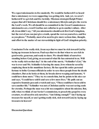 We expectmissionaries to live modestly. We would be bothered if we heard
that a missionary we were supporting was getting rich. And, yet, we aren’t
bothered if we getrich and live lavishly. Missions strategistRalphWinter
argues that all Christians should live a missionary lifestyle and give the restto
the Lord’s work. We all should be as committed to the GreatCommissionas
missionaries are, evenif Godhas not calledus to go to another culture. After
all, Jesus didn’t say, “All you missionaries shouldseek first God’s kingdom,
but the rest of you can just give a tenth, spend the rest on yourselves, and live
as you please.” Probably, most of us need to give more serious time, thought,
and effort to the matter of our stewardshipin light of God’s kingdom priority.
ConclusionTo be really rich, Jesus says thatwe must be rich toward God by
laying up treasure in heaven. Paul says that we do that when we are rich in
goodworks, generous,and ready to share. We should think of ourselves
standing before God, giving an accountof what He has entrusted to us. Will
we be really rich on that day? At the end of the movie, “Schindler’s List,” the
war is over and Mr. Schindler is leaving the many Jews whom he savedby
employing them in his munitions factory. He has spent his entire personal
fortune to bribe German officials in order to save these people from the death
chambers. But as he looks at them, he breaks down weeping and laments, “I
could have done more.” They try to console him, but he points to his nice car
and says, “I could have sold it and save a few more lives.” He pulls out an
expensive fountain pen and a watchand says, “These couldhave been sold to
save another life.” Schindler was not a Christian and he was not saving souls
for eternity. Perhaps the man was a bit too compulsive about his mission. But,
still, when we think of our Savior’s commission, to preach the gospelto every
creature, we all need to ask ourselves, “Am I doing enough?” Am I laying up
treasure for myself, or am I getting really rich, rich toward God, by laying up
treasures in heaven?
DiscussionQuestions
 