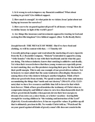 1. Is it wrong to seek to improve my financial condition? What about
wanting to get rich? Give biblical support.
2. How much is enough? At what point do we violate Jesus’point about not
laying up treasure for ourselves?
3. How can we be on guard againstall greed? Is all luxury wrong? How do
we define luxury in light of the world’s poor?
4. Are things like insurance and investments opposedto trusting in God and
seeking first His kingdom? Give biblical support. (How To Be Really Rich )
JosephStowell - THE MENACE OF MORE - But if we have food and
clothing, we will be content with that. —1 Timothy 6:8
I recently pickedup a paper and read about the marketing of a new cigarette
from the R. J. Reynolds Company. “Dakota”is intended to appealto young
“virile females” who like to run with their boyfriends and do what the guys
are doing. The tobacco industry knows that smoking is addictive and deadly.
Yet when their researchshows thatthese young women are especiallyprone
to start smoking, they are like predators targeting their prey for the benefit of
their profit margin. This is only one example of our greed-driven culture. Yet
in honesty we must admit that the same tendencies oftendisplay themselves
among those of us who claim to belong to anotherkingdom. Think of how
often our greedrobs from eternity. We spend so much of our time and money
accumulating the things that “moth and rust destroy” (Mt 6:19, cf Lk 12:33-
note) that we have few resources andlittle time left to invest in that which
lasts forever. Think of how greedtarnishes the testimony of Christ when we
compromise integrity and biblical values to cut a less-than-honorable deal. Or
of how greedshreds families when parents devote their best energies to
dreams of an extra car, a nicer home, or a better vacation—leaving little
strength for rearing children in “the training and instruction of the Lord”
(Eph 6:4). Greedcontradicts love. It has no regardfor values. It gobbles up all
that is ultimately precious in life. No wonderChrist told us, “Watchout! Be
on your guard againstall kinds of greed; a man’s life does not consistin the
 