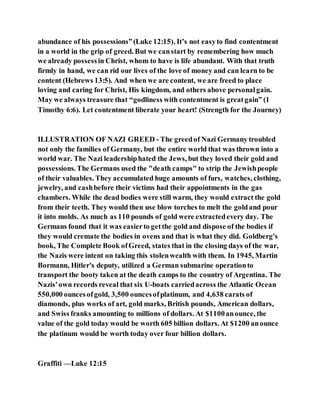 abundance of his possessions”(Luke 12:15). It’s not easyto find contentment
in a world in the grip of greed. But we canstart by remembering how much
we already possessin Christ, whom to have is life abundant. With that truth
firmly in hand, we can rid our lives of the love of money and can learn to be
content (Hebrews 13:5). And when we are content, we are freed to place
loving and caring for Christ, His kingdom, and others above personalgain.
May we always treasure that “godliness with contentment is greatgain” (1
Timothy 6:6). Let contentment liberate your heart! (Strength for the Journey)
ILLUSTRATION OF NAZI GREED - The greedof Nazi Germany troubled
not only the families of Germany, but the entire world that was thrown into a
world war. The Nazi leadershiphated the Jews, but they loved their gold and
possessions. The Germans used the "death camps" to strip the Jewishpeople
of their valuables. They accumulated huge amounts of furs, watches, clothing,
jewelry, and cashbefore their victims had their appointments in the gas
chambers. While the dead bodies were still warm, they would extract the gold
from their teeth. They would then use blow torches to melt the goldand pour
it into molds. As much as 110 pounds of gold were extractedevery day. The
Germans found that it was easierto getthe gold and dispose of the bodies if
they would cremate the bodies in ovens and that is what they did. Goldberg's
book, The Complete Book ofGreed, states that in the closing days of the war,
the Nazis were intent on taking this stolenwealth with them. In 1945, Martin
Bormann, Hitler's deputy, utilized a German submarine operationto
transport the booty taken at the death camps to the country of Argentina. The
Nazis'own records reveal that six U-boats carriedacross the Atlantic Ocean
550,000 ouncesofgold, 3,500 ouncesofplatinum, and 4,638 carats of
diamonds, plus works of art, gold marks, British pounds, American dollars,
and Swiss franks amounting to millions of dollars. At $1100anounce, the
value of the gold today would be worth 605 billion dollars. At $1200 anounce
the platinum would be worth today over four billion dollars.
Graffiti —Luke 12:15
 