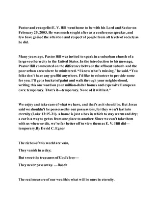 Pastorand evangelistE. V. Hill went home to be with his Lord and Savior on
February 25, 2003. He was much soughtafter as a conference speaker, and
few have gainedthe attention and respectof people from all levels of societyas
he did.
Many years ago, PastorHill was invited to speak in a suburban church of a
large southern city in the United States. In the introduction to his message,
PastorHill commented on the difference betweenthe affluent suburb and the
poor urban area where he ministered. “I know what’s missing,” he said. “You
folks don’t have any graffiti anywhere. I’d like to volunteer to provide some
for you. I’ll get a bucket of paint and walk through your neighborhood,
writing this one word on your million-dollar homes and expensive European
cars:temporary. That’s it—temporary. None of it will last.”
We enjoy and take care of what we have, and that’s as it should be. But Jesus
said we shouldn’t be possessedby our possessions, forthey won’t last into
eternity (Luke 12:15-21). A house is just a box in which to stay warm and dry;
a car is a way to getus from one place to another. Since we can’t take them
with us when we die, we’re far better off to view them as E. V. Hill did—
temporary.By David C. Egner
The riches of this world are vain,
They vanish in a day;
But sweetthe treasures ofGod's love—
They never pass away. —Bosch
The real measure of our wealthis what will be ours in eternity.
 
